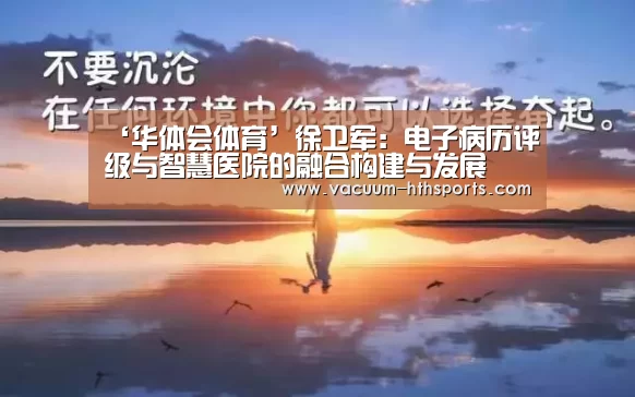 ‘华体会体育’徐卫军:电子病历评级与智慧医院的融合构建与发展(图1) 华体会体育